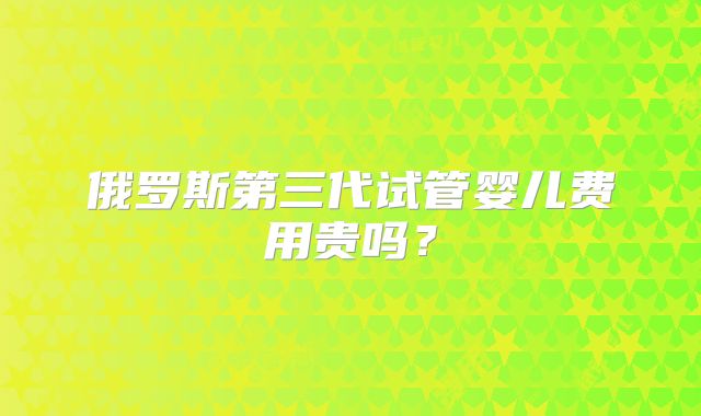 俄罗斯第三代试管婴儿费用贵吗？