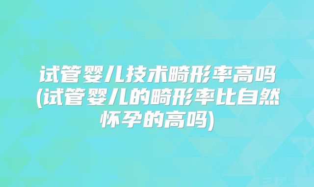 试管婴儿技术畸形率高吗(试管婴儿的畸形率比自然怀孕的高吗)