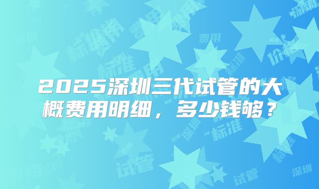 2025深圳三代试管的大概费用明细,多少钱够?