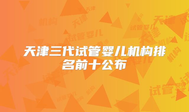 天津三代试管婴儿机构排名前十公布
