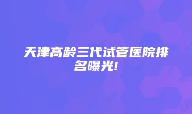 天津高龄三代试管医院排名曝光!