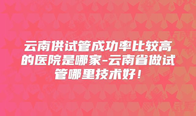 云南供试管成功率比较高的医院是哪家-云南省做试管哪里技术好！