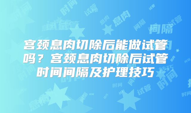 宫颈息肉切除后能做试管吗?宫颈息肉切除后试管时间间隔及护理技巧