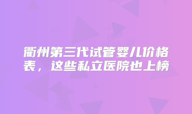 衢州第三代试管婴儿价格表,这些私立医院也上榜