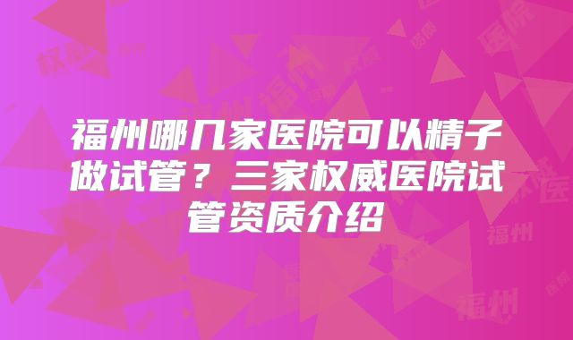 福州哪几家医院可以精子做试管？三家权威医院试管资质介绍