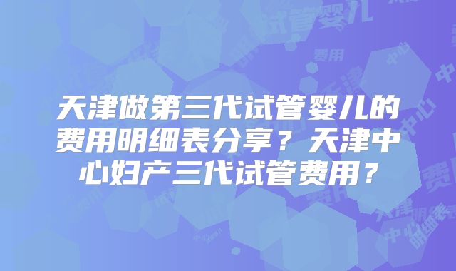天津做第三代试管婴儿的费用明细表分享？天津中心妇产三代试管费用？