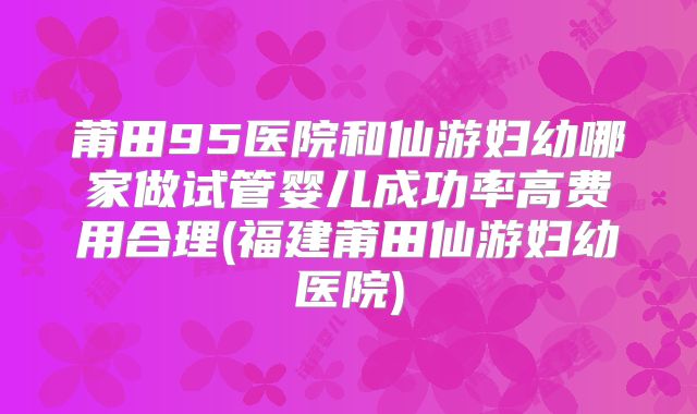 莆田95医院和仙游妇幼哪家做试管婴儿成功率高费用合理(福建莆田仙游妇幼医院)