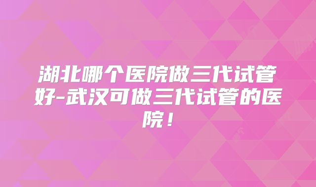湖北哪个医院做三代试管好-武汉可做三代试管的医院！