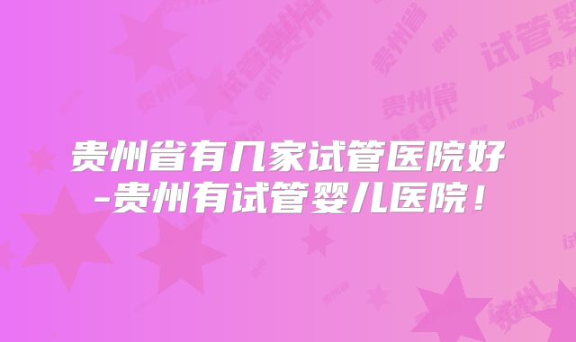 贵州省有几家试管医院好-贵州有试管婴儿医院！