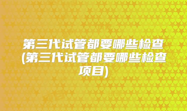 第三代试管都要哪些检查(第三代试管都要哪些检查项目)