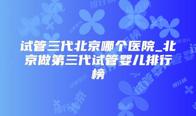 试管三代北京哪个医院_北京做第三代试管婴儿排行榜