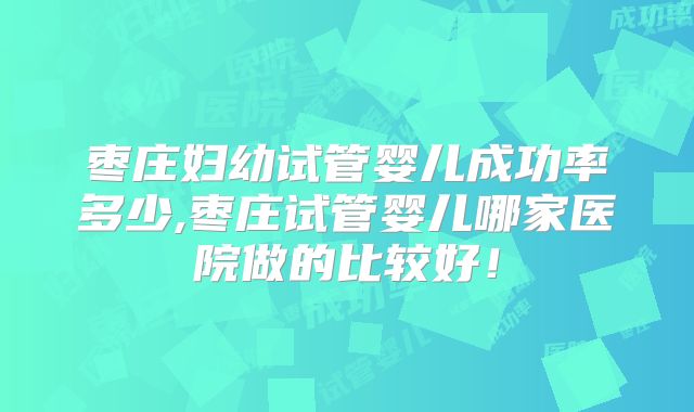枣庄妇幼试管婴儿成功率多少,枣庄试管婴儿哪家医院做的比较好！