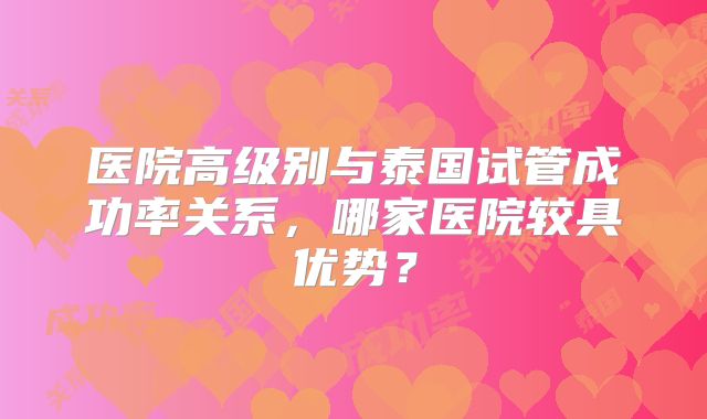 医院高级别与泰国试管成功率关系,哪家医院较具优势?