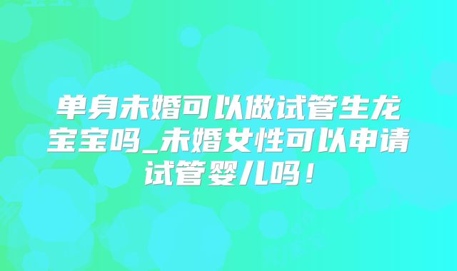 单身未婚可以做试管生龙宝宝吗_未婚女性可以申请试管婴儿吗!