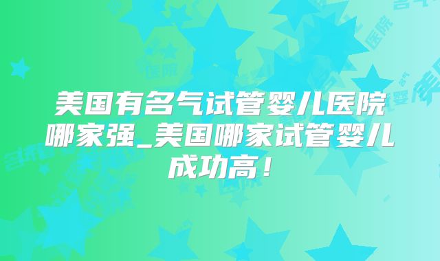美国有名气试管婴儿医院哪家强_美国哪家试管婴儿成功高！