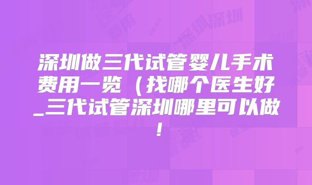 深圳做三代试管婴儿手术费用一览（找哪个医生好_三代试管深圳哪里可以做！