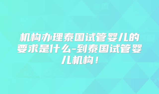 机构办理泰国试管婴儿的要求是什么-到泰国试管婴儿机构！