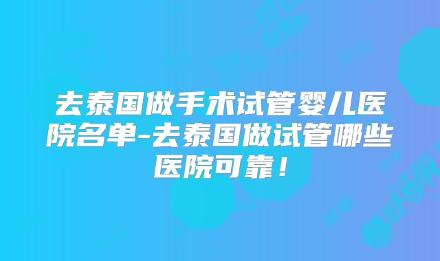 去泰国做手术试管婴儿医院名单-去泰国做试管哪些医院可靠!