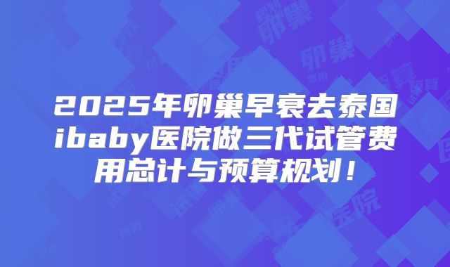 2025年卵巢早衰去泰国ibaby医院做三代试管费用总计与预算规划！