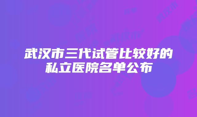 武汉市三代试管比较好的私立医院名单公布
