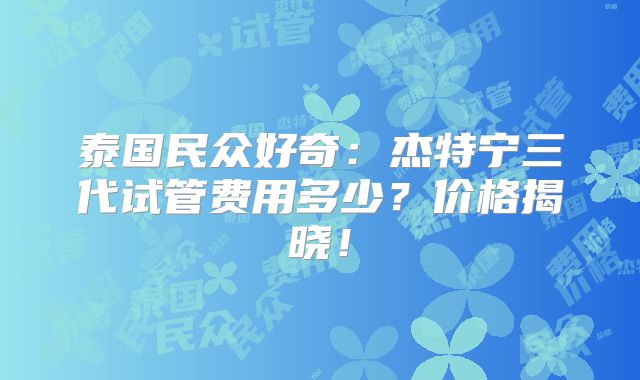 泰国民众好奇：杰特宁三代试管费用多少？价格揭晓！