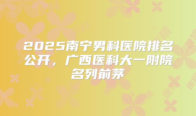 2025南宁男科医院排名公开，广西医科大一附院名列前茅