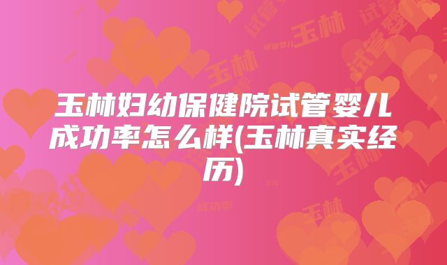 玉林妇幼保健院试管婴儿成功率怎么样(玉林真实经历)
