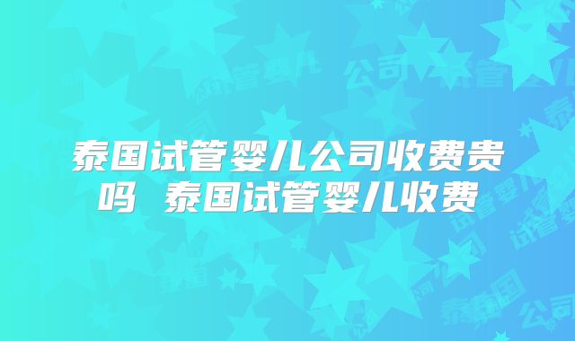 泰国试管婴儿公司收费贵吗 泰国试管婴儿收费