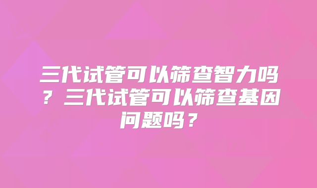 三代试管可以筛查智力吗？三代试管可以筛查基因问题吗？