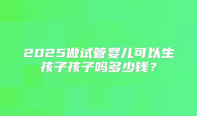 2025做试管婴儿可以生孩子孩子吗多少钱？