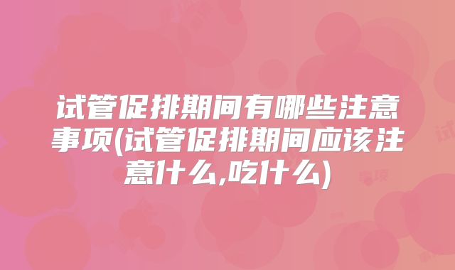 试管促排期间有哪些注意事项(试管促排期间应该注意什么,吃什么)