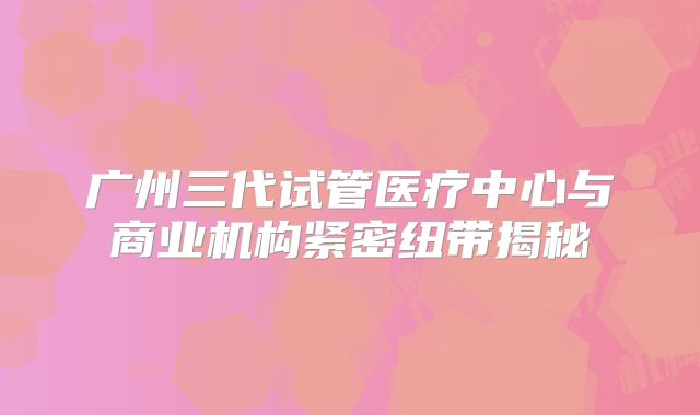 广州三代试管医疗中心与商业机构紧密纽带揭秘