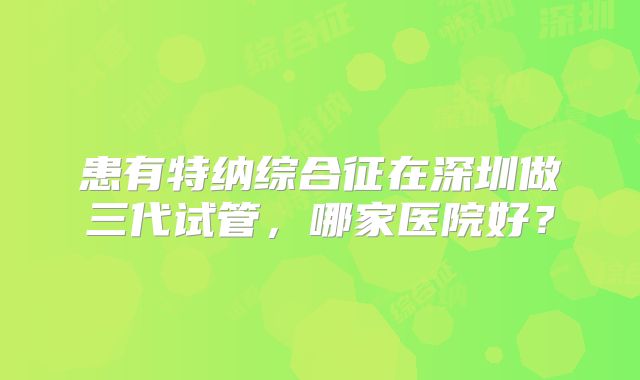 患有特纳综合征在深圳做三代试管，哪家医院好？
