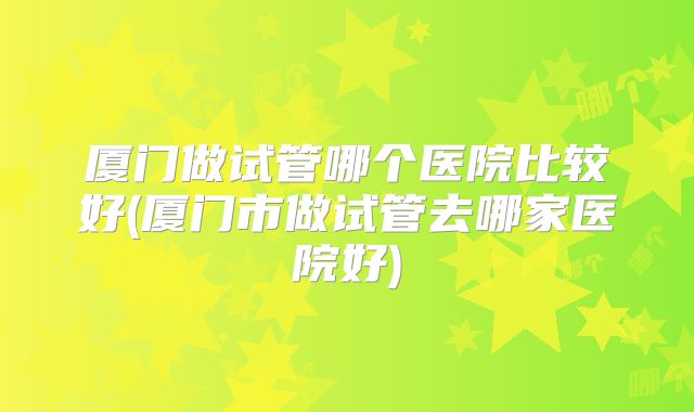 厦门做试管哪个医院比较好(厦门市做试管去哪家医院好)
