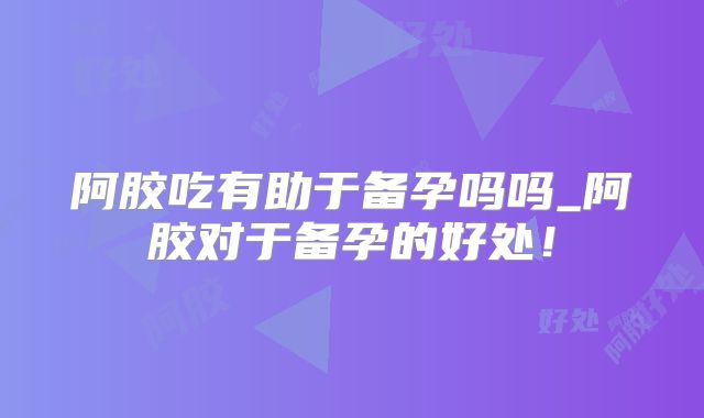 阿胶吃有助于备孕吗吗_阿胶对于备孕的好处!