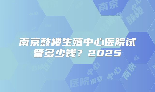 南京鼓楼生殖中心医院试管多少钱?2025