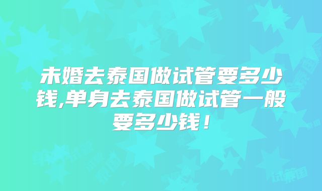 未婚去泰国做试管要多少钱,单身去泰国做试管一般要多少钱！