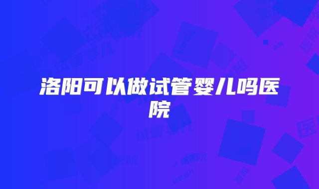 洛阳可以做试管婴儿吗医院