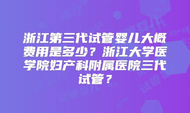 浙江第三代试管婴儿大概费用是多少？浙江大学医学院妇产科附属医院三代试管？
