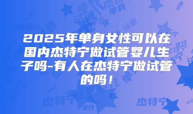 2025年单身女性可以在国内杰特宁做试管婴儿生子吗-有人在杰特宁做试管的吗!