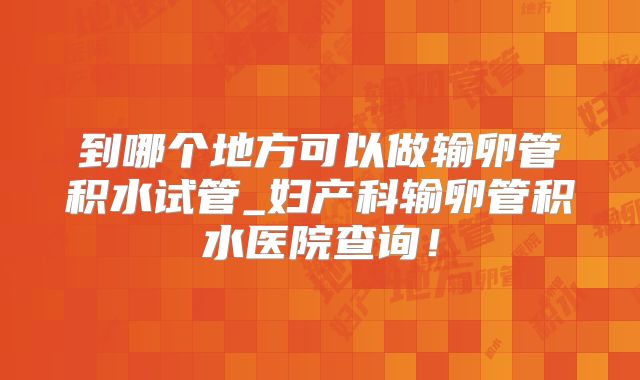 到哪个地方可以做输卵管积水试管_妇产科输卵管积水医院查询！