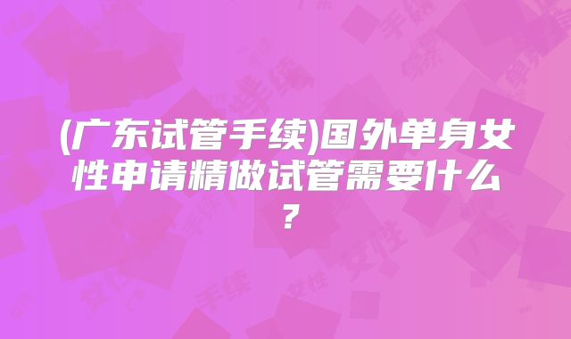 (广东试管手续)国外单身女性申请精做试管需要什么？