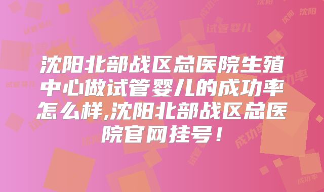 沈阳北部战区总医院生殖中心做试管婴儿的成功率怎么样,沈阳北部战区总医院官网挂号!
