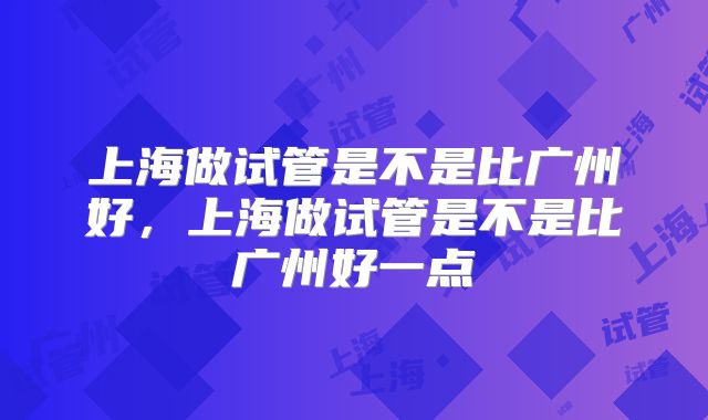 上海做试管是不是比广州好，上海做试管是不是比广州好一点