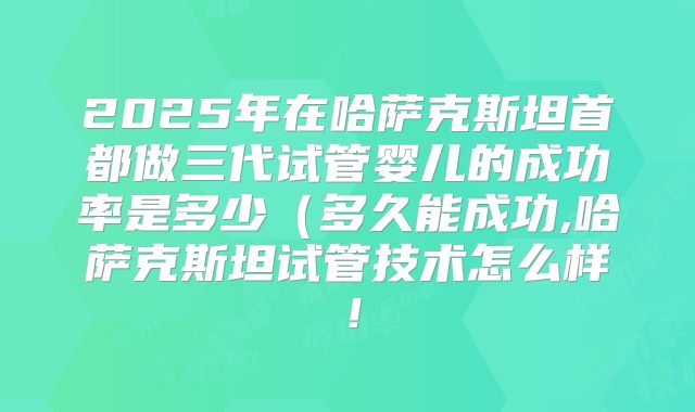 2025年在哈萨克斯坦首都做三代试管婴儿的成功率是多少（多久能成功,哈萨克斯坦试管技术怎么样！
