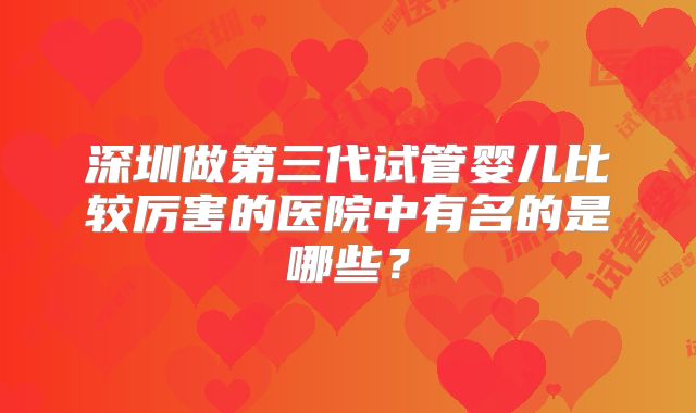 深圳做第三代试管婴儿比较厉害的医院中有名的是哪些？