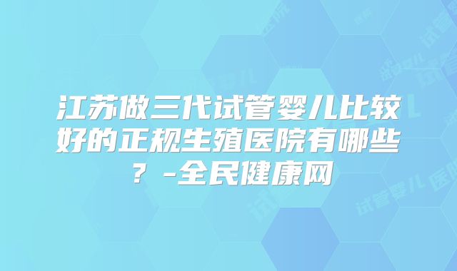 江苏做三代试管婴儿比较好的正规生殖医院有哪些?-全民健康网