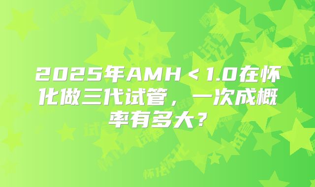 2025年AMH＜1.0在怀化做三代试管，一次成概率有多大？