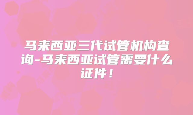 马来西亚三代试管机构查询-马来西亚试管需要什么证件！