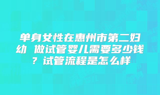 单身女性在惠州市第二妇幼 做试管婴儿需要多少钱？试管流程是怎么样